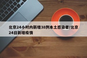 北京24小时内新增38例本土感染者/北京24日新增疫情
