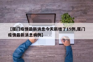 【厦门疫情最新消息今天新增了15例,厦门疫情最新消息病例】