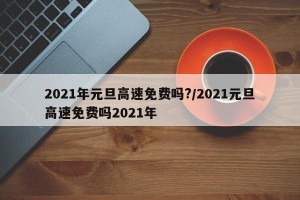 2021年元旦高速免费吗?/2021元旦高速免费吗2021年