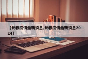 【长春疫情最新消息,长春疫情最新消息2024】
