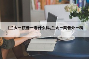 【兰大一院普一看什么科,兰大一院普外一科】