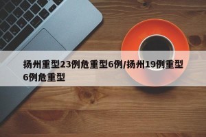 扬州重型23例危重型6例/扬州19例重型6例危重型