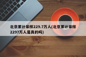 北京累计采样229.7万人(北京累计采样2297万人是真的吗)
