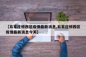 【石家庄桥西区疫情最新消息,石家庄桥西区疫情最新消息今天】