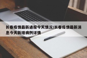 长春疫情最新通报今天情况/长春疫情最新消息今天新增病例详情