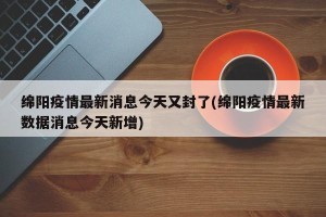 绵阳疫情最新消息今天又封了(绵阳疫情最新数据消息今天新增)