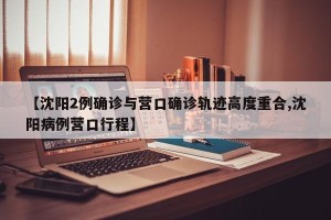 【沈阳2例确诊与营口确诊轨迹高度重合,沈阳病例营口行程】