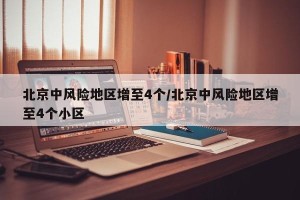 北京中风险地区增至4个/北京中风险地区增至4个小区