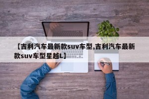 【吉利汽车最新款suv车型,吉利汽车最新款suv车型星越L】